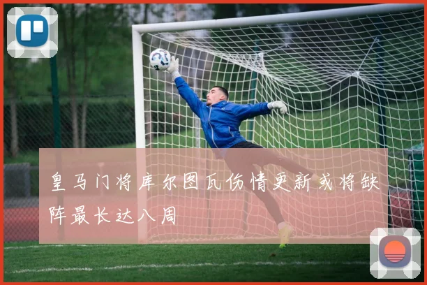 皇马门将库尔图瓦伤情更新或将缺阵最长达八周