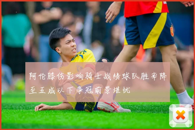 阿伦膝伤影响骑士战绩球队胜率降至五成以下争冠前景堪忧