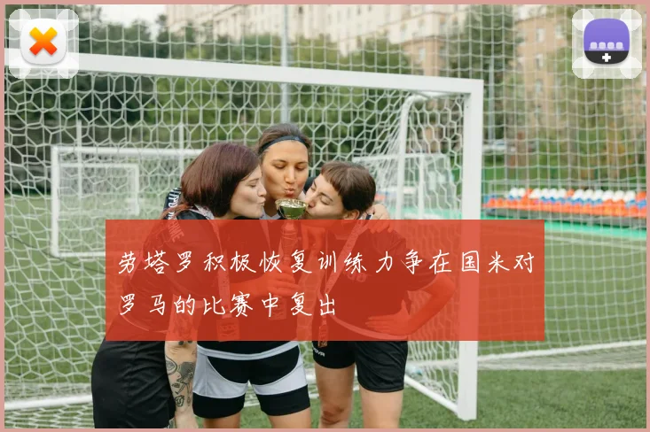 劳塔罗积极恢复训练力争在国米对罗马的比赛中复出