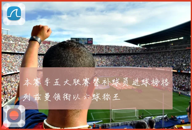 本赛季五大联赛替补球员进球榜格列兹曼领衔以六球称王