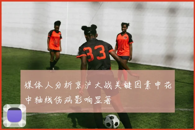 媒体人分析京沪大战关键因素申花中轴线伤病影响显著