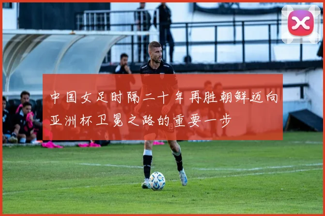 中国女足时隔二十年再胜朝鲜迈向亚洲杯卫冕之路的重要一步