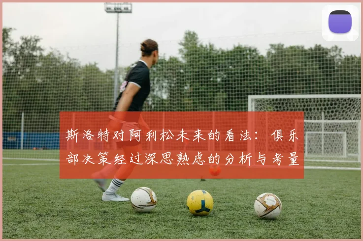 斯洛特对阿利松未来的看法：俱乐部决策经过深思熟虑的分析与考量