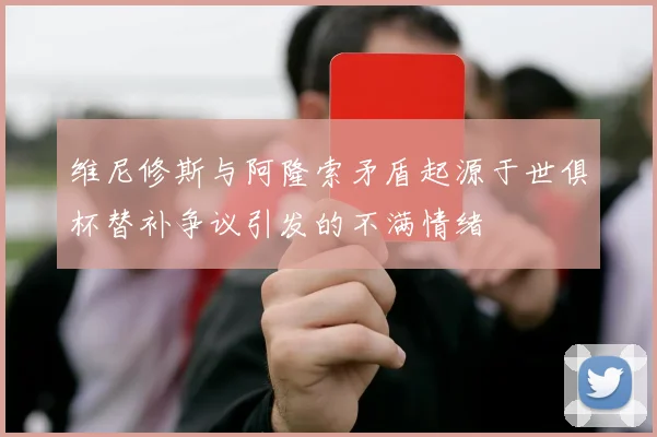 维尼修斯与阿隆索矛盾起源于世俱杯替补争议引发的不满情绪