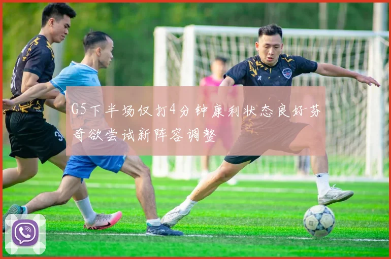 G5下半场仅打4分钟康利状态良好芬奇欲尝试新阵容调整